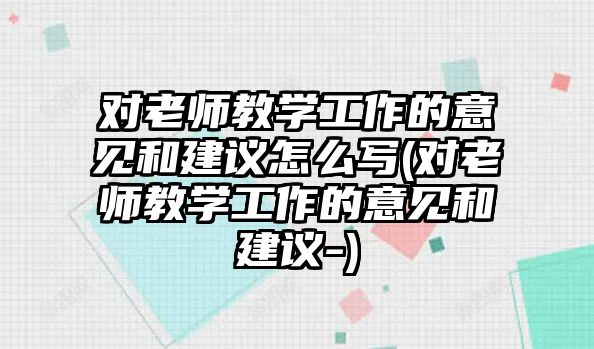 對老師教學(xué)工作的意見和建議怎么寫(對老師教學(xué)工作的意見和建議-)