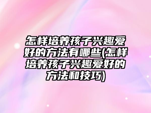 怎樣培養(yǎng)孩子興趣愛好的方法有哪些(怎樣培養(yǎng)孩子興趣愛好的方法和技巧)