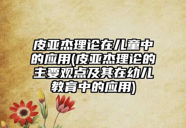 皮亞杰理論在兒童中的應(yīng)用(皮亞杰理論的主要觀點及其在幼兒教育中的應(yīng)用)