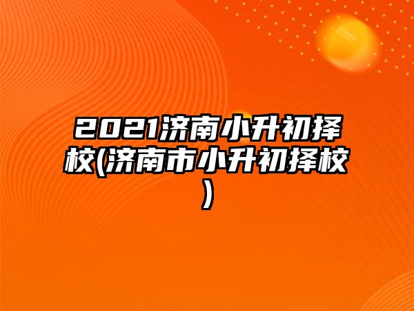 2021濟(jì)南小升初擇校(濟(jì)南市小升初擇校)