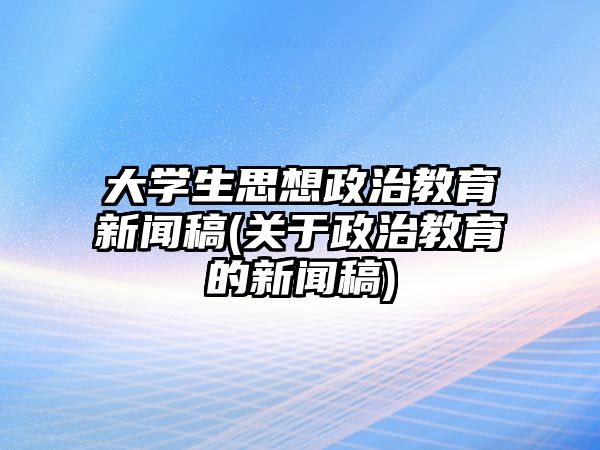 大學(xué)生思想政治教育新聞稿(關(guān)于政治教育的新聞稿)