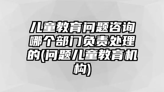 兒童教育問(wèn)題咨詢(xún)哪個(gè)部門(mén)負(fù)責(zé)處理的(問(wèn)題兒童教育機(jī)構(gòu))