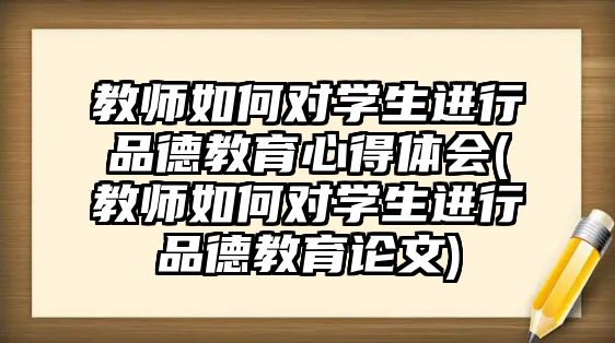 教師如何對學(xué)生進行品德教育心得體會(教師如何對學(xué)生進行品德教育論文)