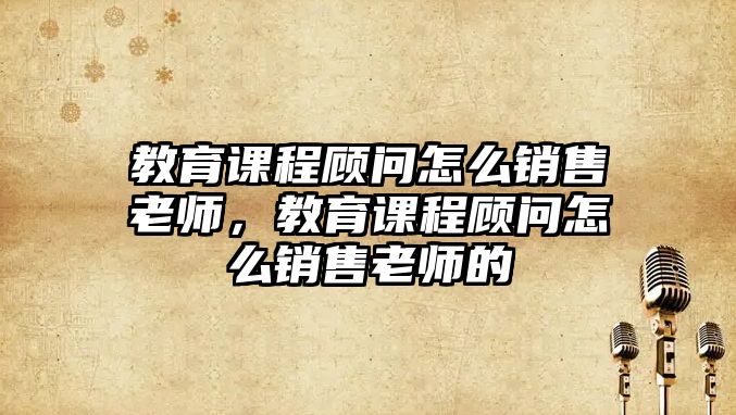 教育課程顧問怎么銷售老師，教育課程顧問怎么銷售老師的