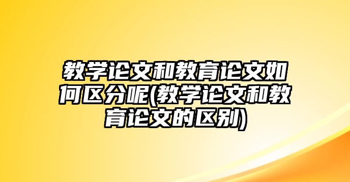 教學(xué)論文和教育論文如何區(qū)分呢(教學(xué)論文和教育論文的區(qū)別)