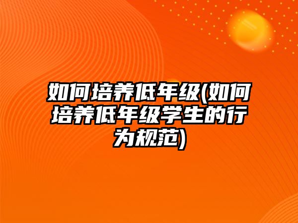 如何培養(yǎng)低年級(如何培養(yǎng)低年級學(xué)生的行為規(guī)范)