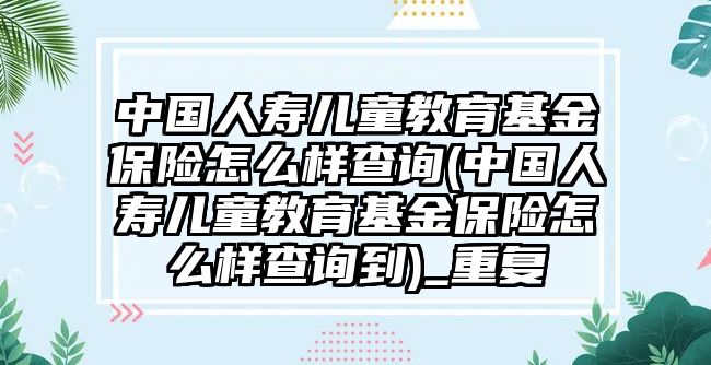 中國人壽兒童教育基金保險怎么樣查詢(中國人壽兒童教育基金保險怎么樣查詢到)_重復