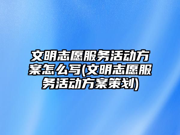 文明志愿服務活動方案怎么寫(文明志愿服務活動方案策劃)