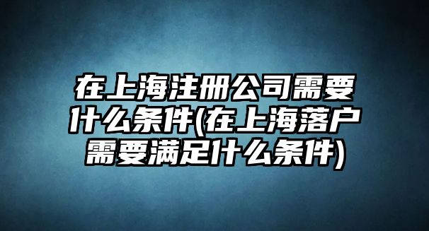 在上海注冊(cè)公司需要什么條件(在上海落戶需要滿足什么條件)