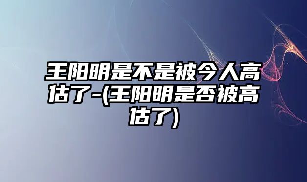 王陽明是不是被今人高估了-(王陽明是否被高估了)