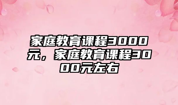 家庭教育課程3000元，家庭教育課程3000元左右