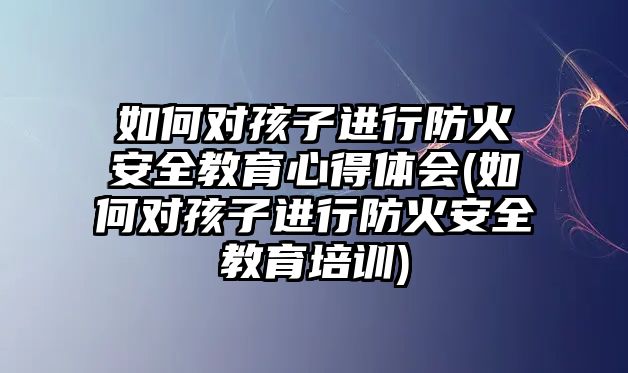 如何對孩子進行防火安全教育心得體會(如何對孩子進行防火安全教育培訓)