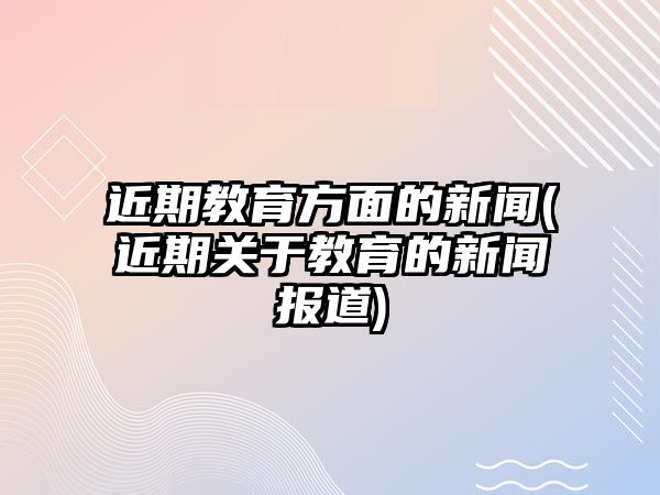 近期教育方面的新聞(近期關(guān)于教育的新聞報(bào)道)