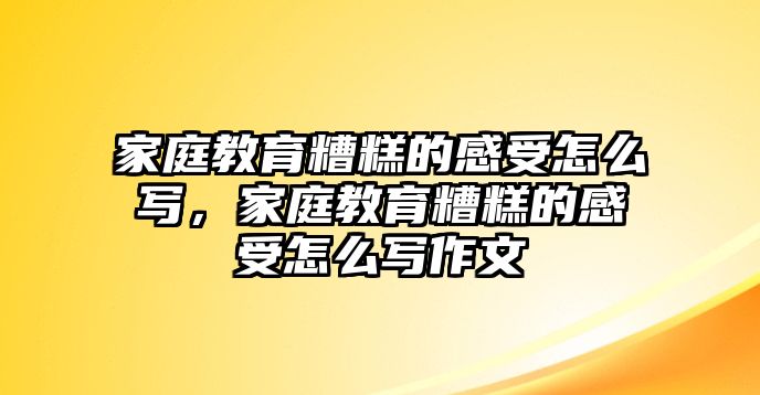 家庭教育糟糕的感受怎么寫，家庭教育糟糕的感受怎么寫作文