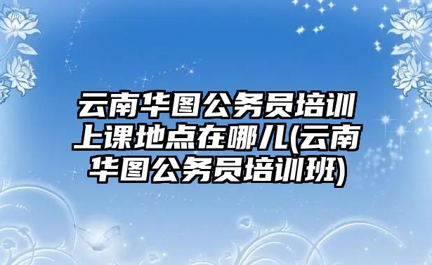 云南華圖公務(wù)員培訓(xùn)上課地點(diǎn)在哪兒(云南華圖公務(wù)員培訓(xùn)班)