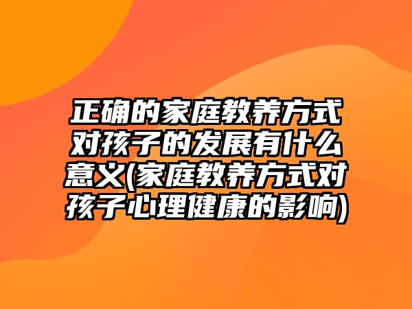 正確的家庭教養(yǎng)方式對(duì)孩子的發(fā)展有什么意義(家庭教養(yǎng)方式對(duì)孩子心理健康的影響)