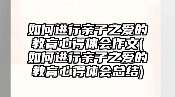 如何進(jìn)行親子之愛的教育心得體會(huì)作文(如何進(jìn)行親子之愛的教育心得體會(huì)總結(jié))