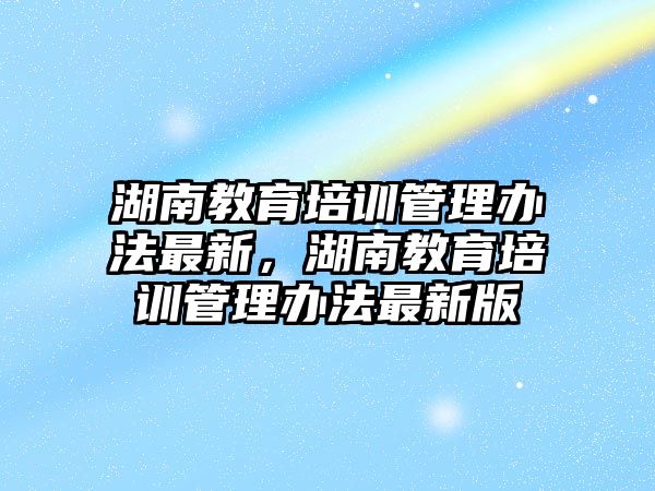 湖南教育培訓(xùn)管理辦法最新，湖南教育培訓(xùn)管理辦法最新版