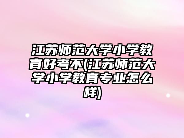 江蘇師范大學小學教育好考不(江蘇師范大學小學教育專業(yè)怎么樣)