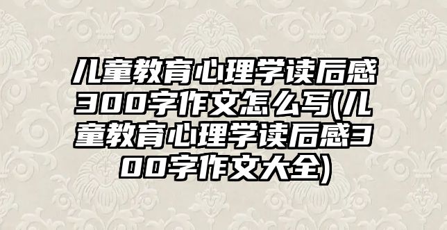 兒童教育心理學(xué)讀后感300字作文怎么寫(兒童教育心理學(xué)讀后感300字作文大全)