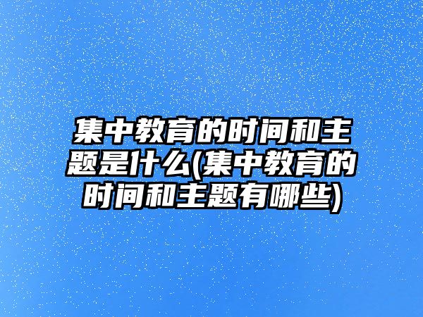 集中教育的時(shí)間和主題是什么(集中教育的時(shí)間和主題有哪些)