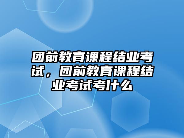 團前教育課程結業(yè)考試，團前教育課程結業(yè)考試考什么