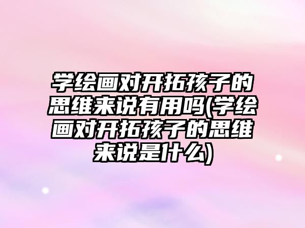 學繪畫對開拓孩子的思維來說有用嗎(學繪畫對開拓孩子的思維來說是什么)