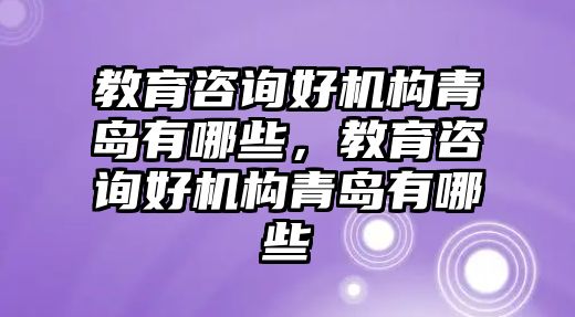 教育咨詢好機構青島有哪些，教育咨詢好機構青島有哪些