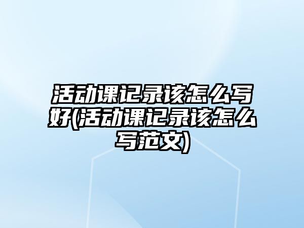 活動課記錄該怎么寫好(活動課記錄該怎么寫范文)