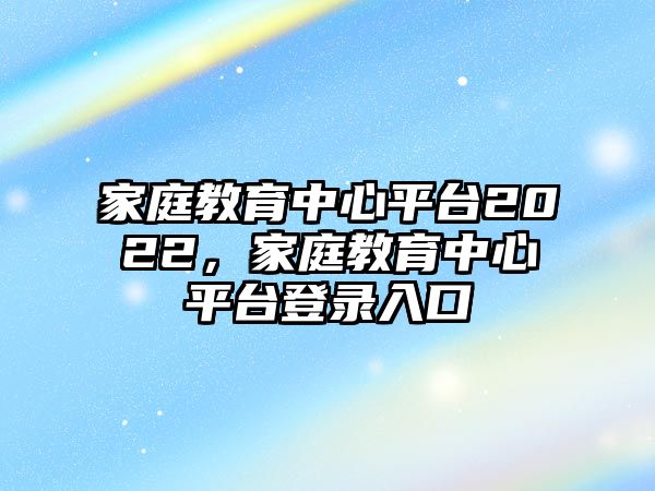 家庭教育中心平臺(tái)2022，家庭教育中心平臺(tái)登錄入口