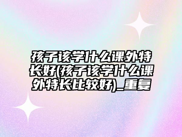 孩子該學(xué)什么課外特長好(孩子該學(xué)什么課外特長比較好)_重復(fù)