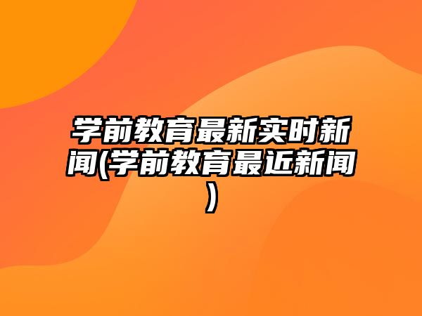 學(xué)前教育最新實時新聞(學(xué)前教育最近新聞)