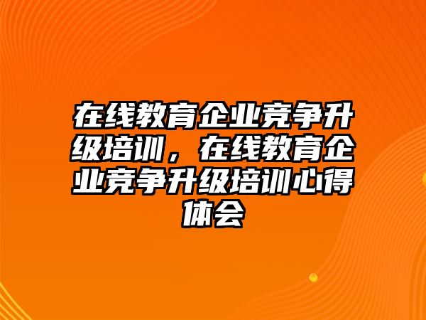 在線教育企業(yè)競(jìng)爭(zhēng)升級(jí)培訓(xùn)，在線教育企業(yè)競(jìng)爭(zhēng)升級(jí)培訓(xùn)心得體會(huì)