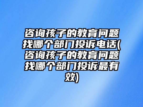 咨詢孩子的教育問題找哪個部門投訴電話(咨詢孩子的教育問題找哪個部門投訴最有效)