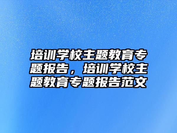 培訓(xùn)學(xué)校主題教育專題報告，培訓(xùn)學(xué)校主題教育專題報告范文