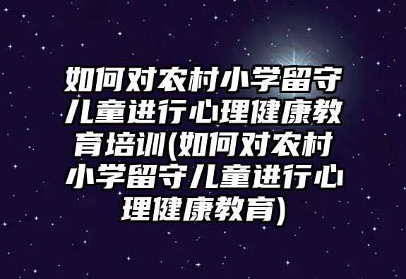 如何對農村小學留守兒童進行心理健康教育培訓(如何對農村小學留守兒童進行心理健康教育)