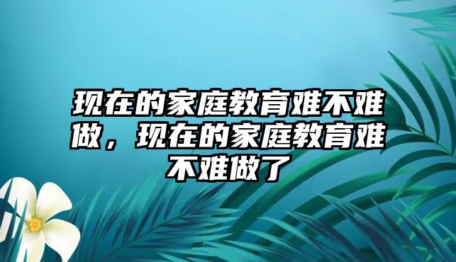 現(xiàn)在的家庭教育難不難做，現(xiàn)在的家庭教育難不難做了