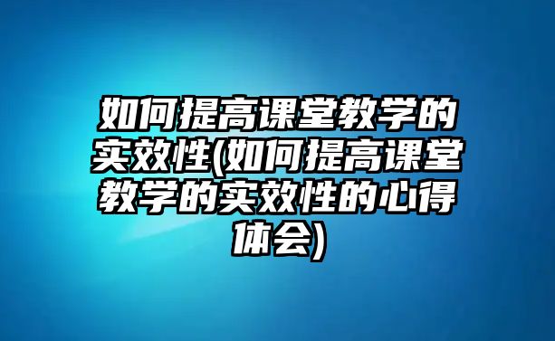 如何提高課堂教學(xué)的實效性(如何提高課堂教學(xué)的實效性的心得體會)