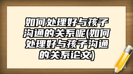 如何處理好與孩子溝通的關系呢(如何處理好與孩子溝通的關系論文)