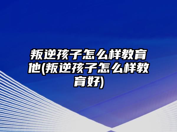 叛逆孩子怎么樣教育他(叛逆孩子怎么樣教育好)