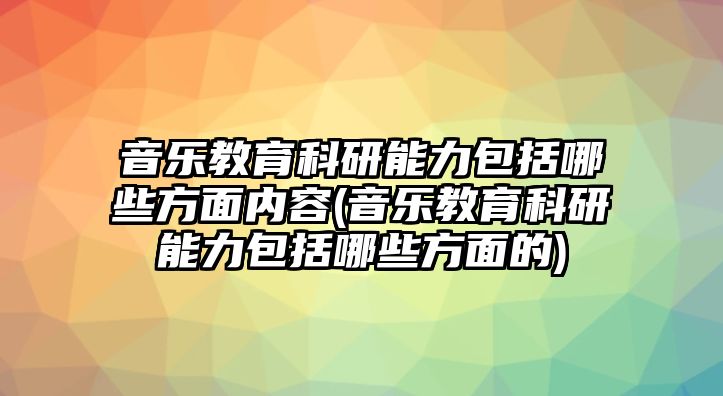 音樂教育科研能力包括哪些方面內容(音樂教育科研能力包括哪些方面的)