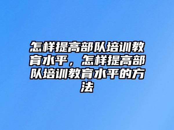 怎樣提高部隊培訓教育水平，怎樣提高部隊培訓教育水平的方法