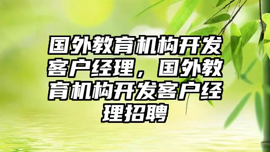 國外教育機構開發(fā)客戶經(jīng)理，國外教育機構開發(fā)客戶經(jīng)理招聘