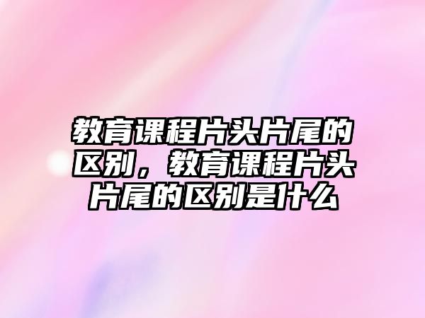 教育課程片頭片尾的區(qū)別，教育課程片頭片尾的區(qū)別是什么