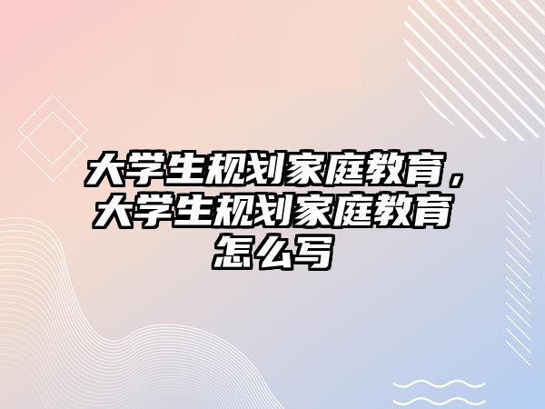 大學(xué)生規(guī)劃家庭教育，大學(xué)生規(guī)劃家庭教育怎么寫