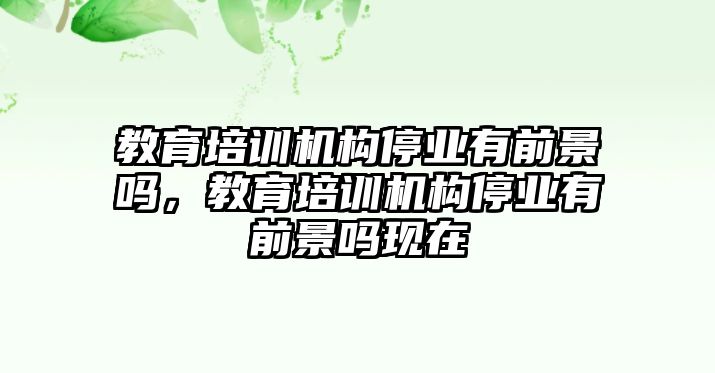 教育培訓(xùn)機構(gòu)停業(yè)有前景嗎，教育培訓(xùn)機構(gòu)停業(yè)有前景嗎現(xiàn)在