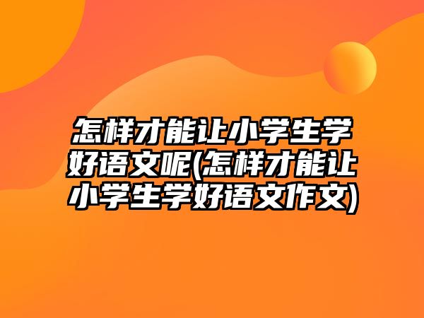 怎樣才能讓小學生學好語文呢(怎樣才能讓小學生學好語文作文)