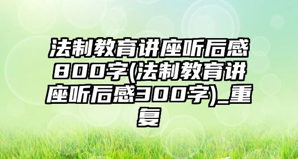 法制教育講座聽后感800字(法制教育講座聽后感300字)_重復(fù)