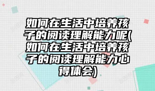 如何在生活中培養(yǎng)孩子的閱讀理解能力呢(如何在生活中培養(yǎng)孩子的閱讀理解能力心得體會)