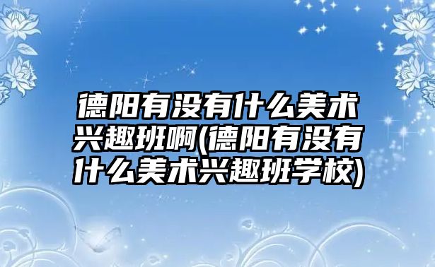 德陽(yáng)有沒(méi)有什么美術(shù)興趣班啊(德陽(yáng)有沒(méi)有什么美術(shù)興趣班學(xué)校)